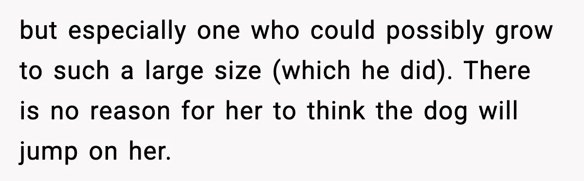 but especially one who could possibly grow to such a large size (which he did). There is no reason for her to think the dog will jump on her.