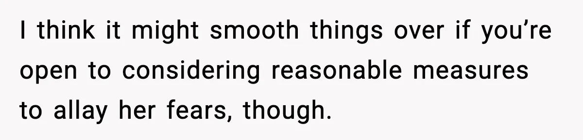 I think it might smooth things over if you’re open to considering reasonable measures to allay her fears, though.