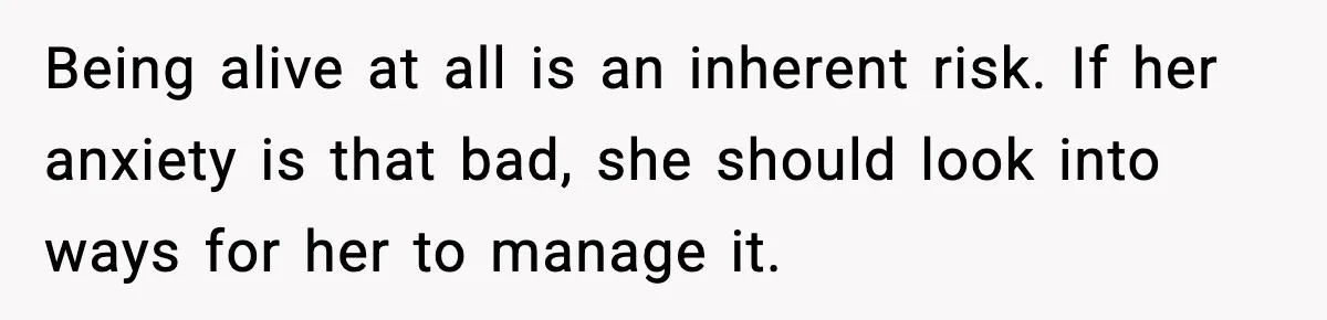 Being alive at all is an inherent risk. If her anxiety is that bad, she should look into ways for her to manage it.