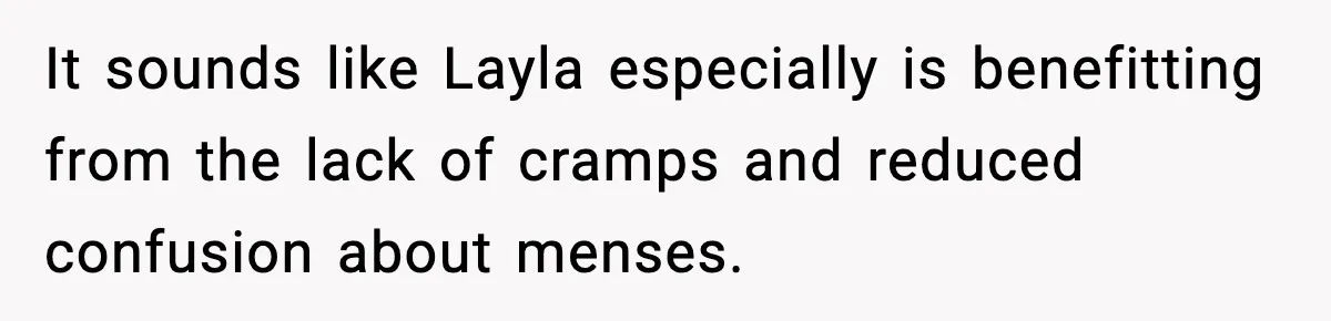 It sounds like Layla especially is benefitting from the lack of cramps and reduced confusion about menses.