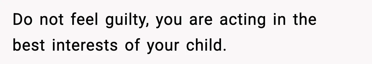 Do not feel guilty, you are acting in the best interests of your child.