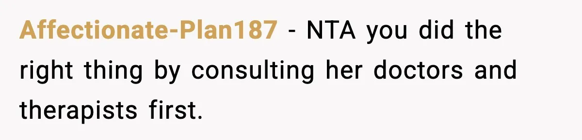Affectionate-Plan187 − NTA you did the right thing by consulting her doctors and therapists first.