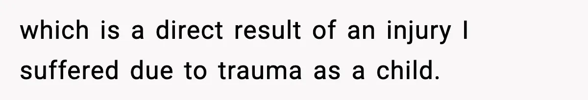 which is a direct result of an injury I suffered due to trauma as a child.