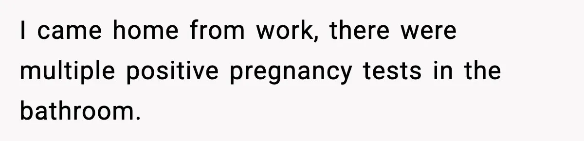 I came home from work, there were multiple positive pregnancy tests in the bathroom.