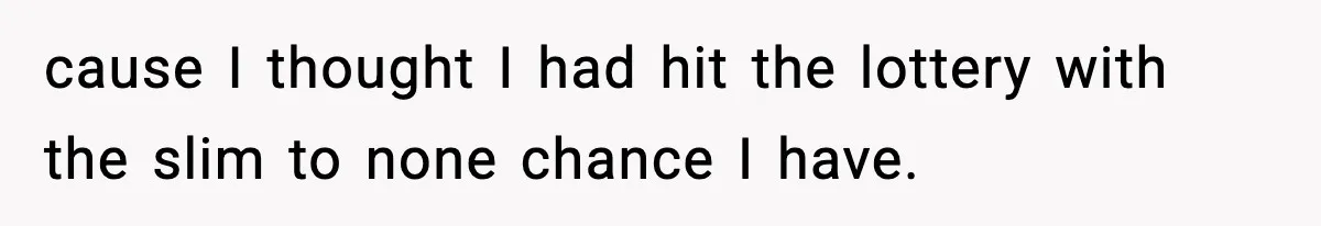 cause I thought I had hit the lottery with the slim to none chance I have.