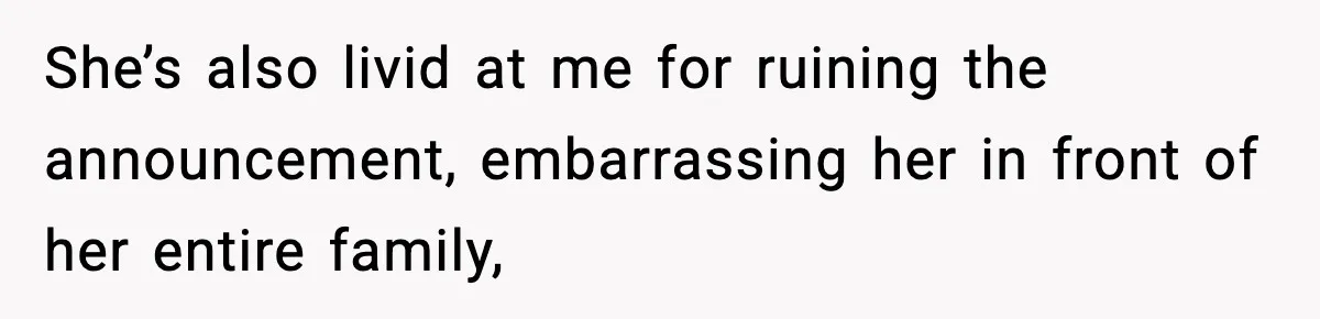She’s also livid at me for ruining the announcement, embarrassing her in front of her entire family,