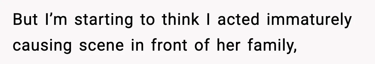 But I’m starting to think I acted immaturely causing scene in front of her family,