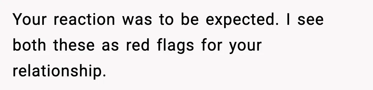 Your reaction was to be expected. I see both these as red flags for your relationship.