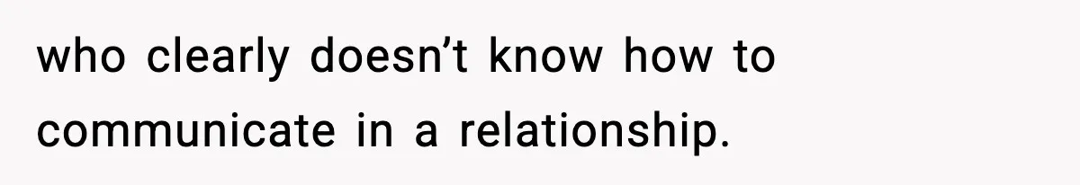 who clearly doesn’t know how to communicate in a relationship.