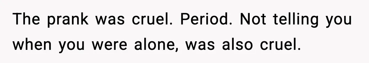 The prank was cruel. Period. Not telling you when you were alone, was also cruel.