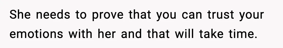 She needs to prove that you can trust your emotions with her and that will take time.