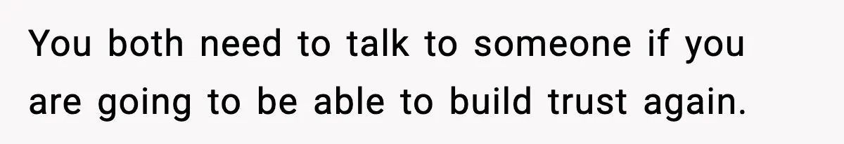 You both need to talk to someone if you are going to be able to build trust again.