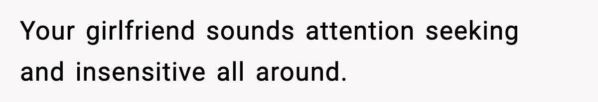 Your girlfriend sounds attention seeking and insensitive all around.