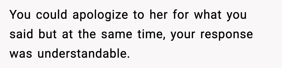 You could apologize to her for what you said but at the same time, your response was understandable.