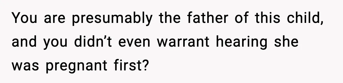 You are presumably the father of this child, and you didn’t even warrant hearing she was pregnant first?