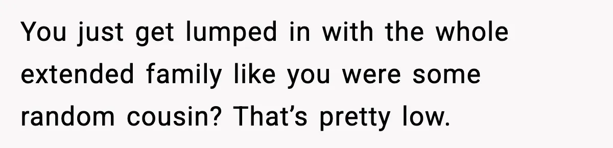 You just get lumped in with the whole extended family like you were some random cousin? That’s pretty low.