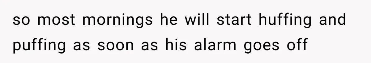 so most mornings he will start huffing and puffing as soon as his alarm goes off