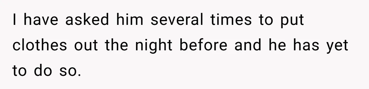 I have asked him several times to put clothes out the night before and he has yet to do so.