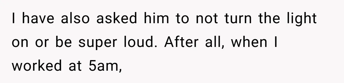I have also asked him to not turn the light on or be super loud. After all, when I worked at 5am,