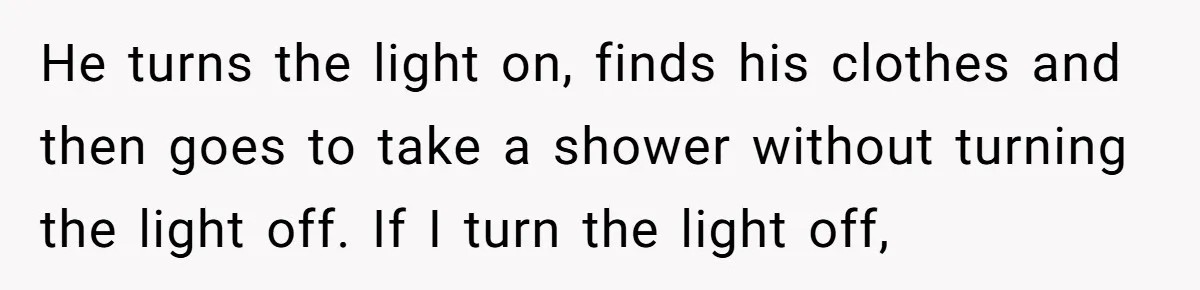 He turns the light on, finds his clothes and then goes to take a shower without turning the light off. If I turn the light off,