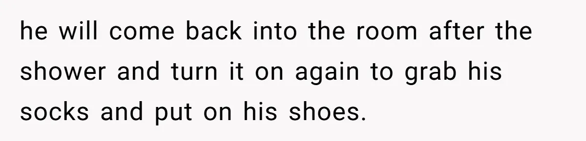 he will come back into the room after the shower and turn it on again to grab his socks and put on his shoes.