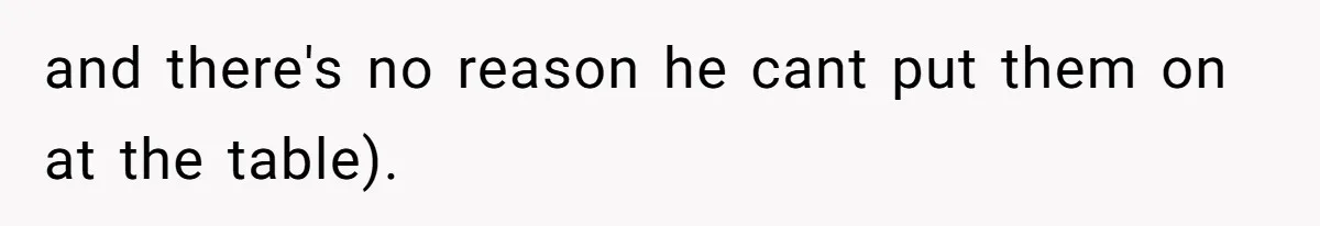 and there's no reason he cant put them on at the table).