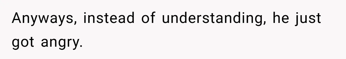 Anyways, instead of understanding, he just got angry.