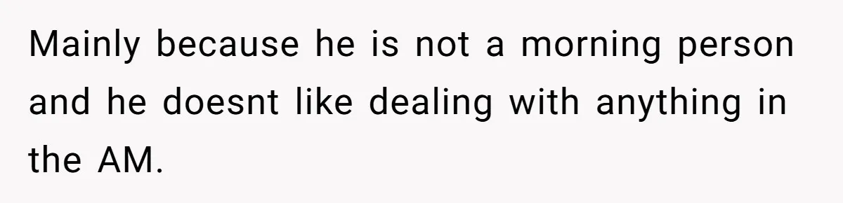 Mainly because he is not a morning person and he doesnt like dealing with anything in the AM.