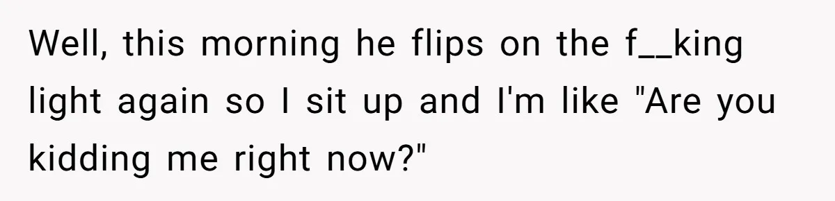 Well, this morning he flips on the f__king light again so I sit up and I'm like "Are you kidding me right now?"