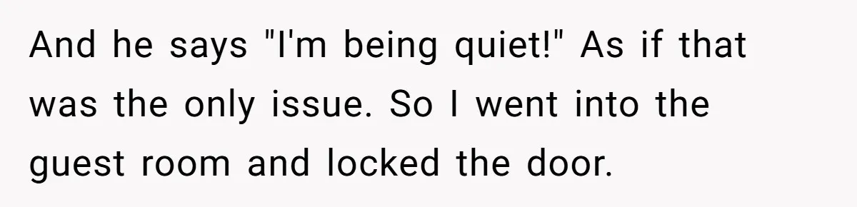 And he says "I'm being quiet!" As if that was the only issue. So I went into the guest room and locked the door.