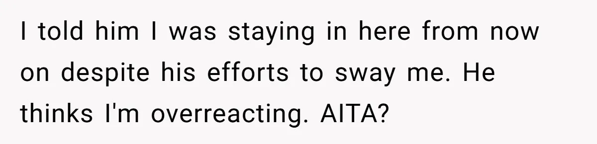 I told him I was staying in here from now on despite his efforts to sway me. He thinks I'm overreacting. AITA?