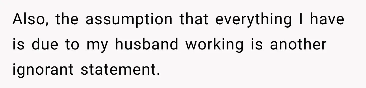 Also, the assumption that everything I have is due to my husband working is another ignorant statement.