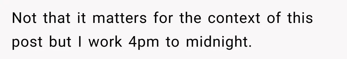 Not that it matters for the context of this post but I work 4pm to midnight.