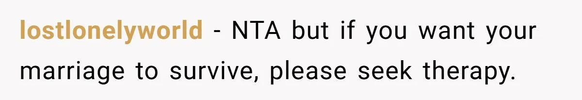 lostlonelyworld − NTA but if you want your marriage to survive, please seek therapy.