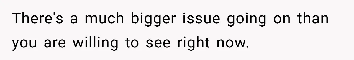 There's a much bigger issue going on than you are willing to see right now.