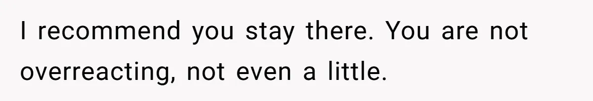 I recommend you stay there. You are not overreacting, not even a little.