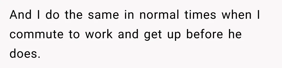 And I do the same in normal times when I commute to work and get up before he does.