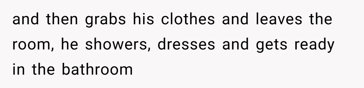 and then grabs his clothes and leaves the room, he showers, dresses and gets ready in the bathroom