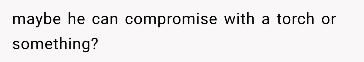 maybe he can compromise with a torch or something?