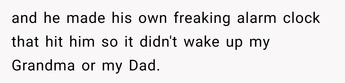 and he made his own freaking alarm clock that hit him so it didn't wake up my Grandma or my Dad.