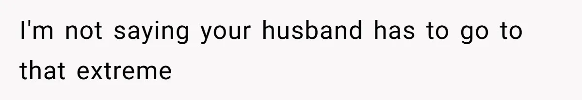 I'm not saying your husband has to go to that extreme
