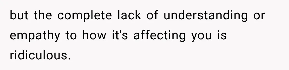 but the complete lack of understanding or empathy to how it's affecting you is ridiculous.