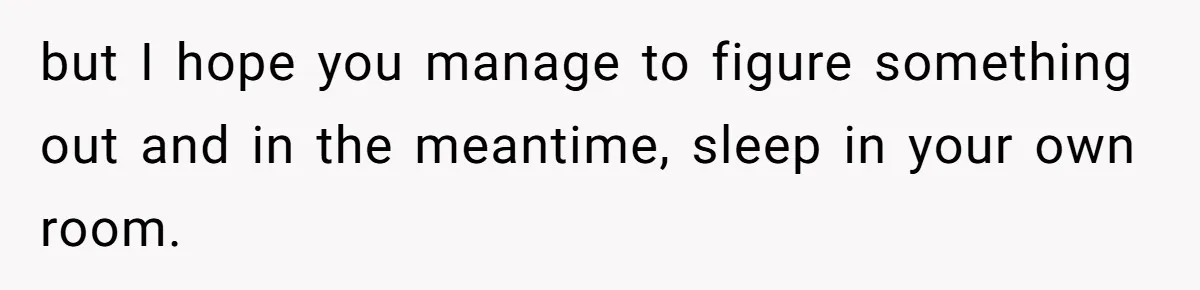 but I hope you manage to figure something out and in the meantime, sleep in your own room.