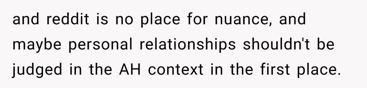 and reddit is no place for nuance, and maybe personal relationships shouldn't be judged in the AH context in the first place.