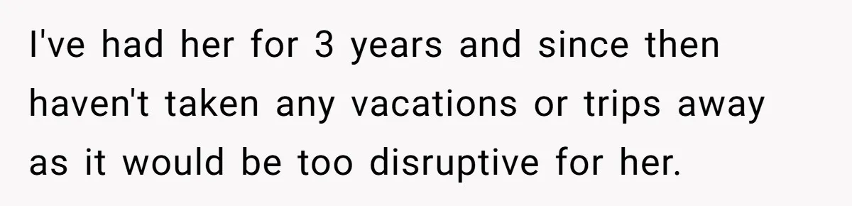 I've had her for 3 years and since then haven't taken any vacations or trips away as it would be too disruptive for her.