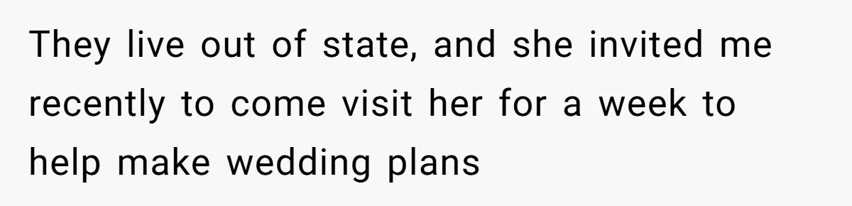 They live out of state, and she invited me recently to come visit her for a week to help make wedding plans