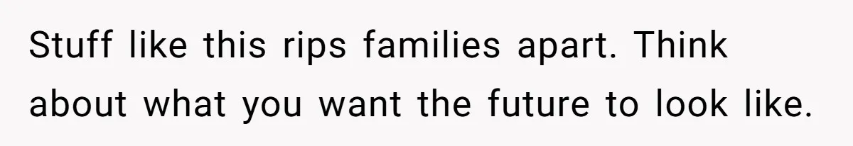 Stuff like this rips families apart. Think about what you want the future to look like.