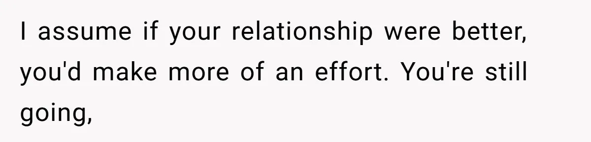 I assume if your relationship were better, you'd make more of an effort. You're still going,