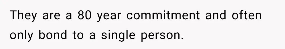 They are a 80 year commitment and often only bond to a single person.