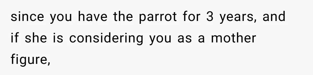 since you have the parrot for 3 years, and if she is considering you as a mother figure,
